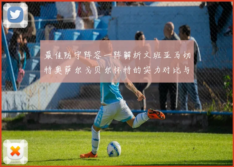 最佳防守阵容一阵解析文班亚马切特奥萨尔戈贝尔怀特的实力对比与展望