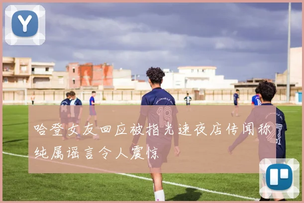 哈登女友回应被指光速夜店传闻称纯属谣言令人震惊