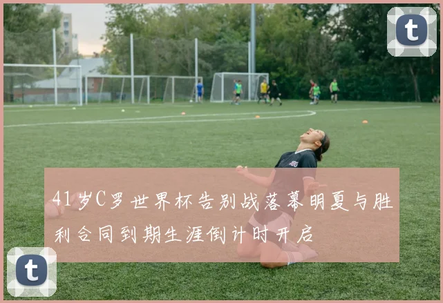41岁C罗世界杯告别战落幕明夏与胜利合同到期生涯倒计时开启