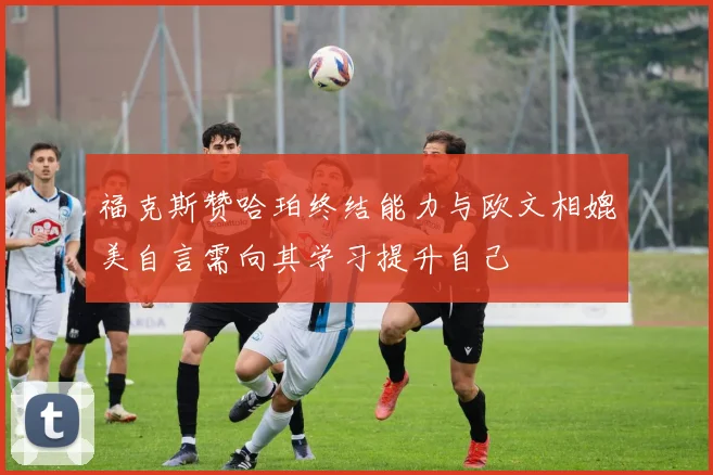 福克斯赞哈珀终结能力与欧文相媲美自言需向其学习提升自己