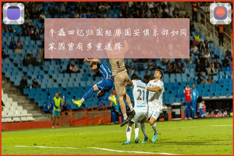 李磊回忆归国经历国安俱乐部如同家园曾有多重选择