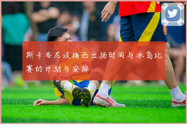 斯卡洛尼谈梅西出场时间与冰岛比赛的计划与安排