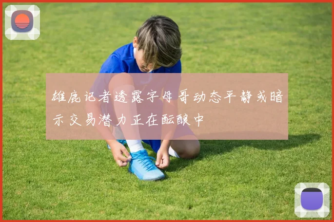 雄鹿记者透露字母哥动态平静或暗示交易潜力正在酝酿中