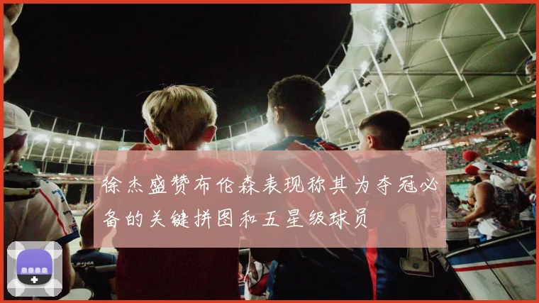 徐杰盛赞布伦森表现称其为夺冠必备的关键拼图和五星级球员