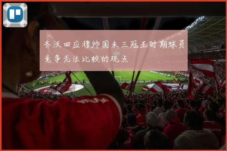 齐沃回应穆帅国米三冠王时期球员竞争无法比较的观点
