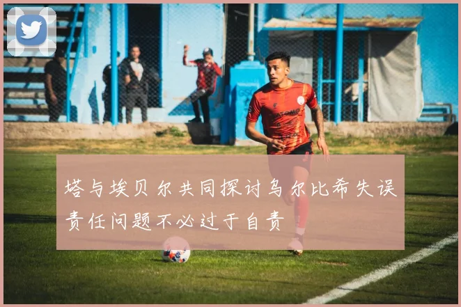 塔与埃贝尔共同探讨乌尔比希失误责任问题不必过于自责