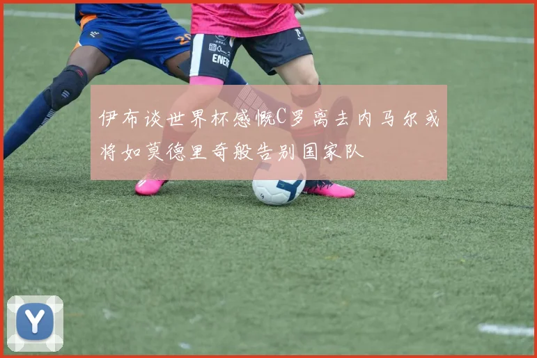 伊布谈世界杯感慨C罗离去内马尔或将如莫德里奇般告别国家队