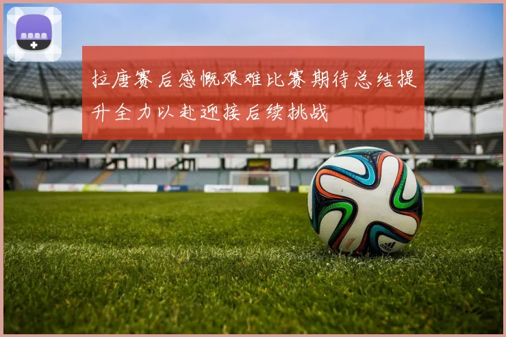 拉唐赛后感慨艰难比赛期待总结提升全力以赴迎接后续挑战