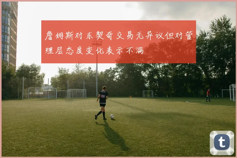 詹姆斯对东契奇交易无异议但对管理层态度变化表示不满