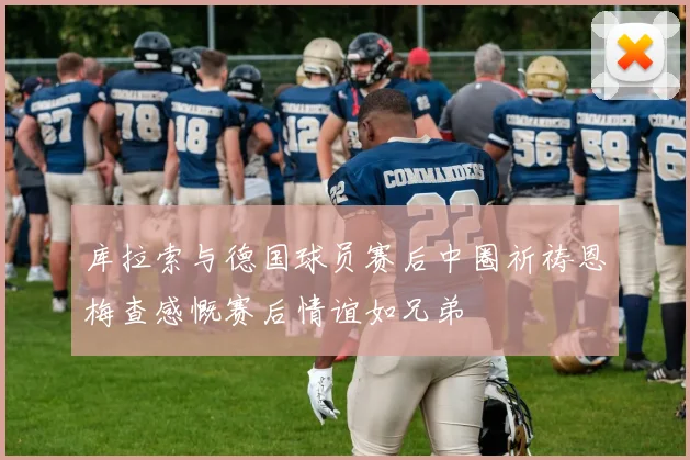 库拉索与德国球员赛后中圈祈祷恩梅查感慨赛后情谊如兄弟