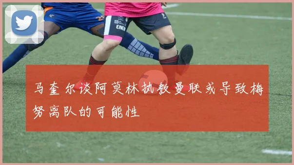马奎尔谈阿莫林执教曼联或导致梅努离队的可能性