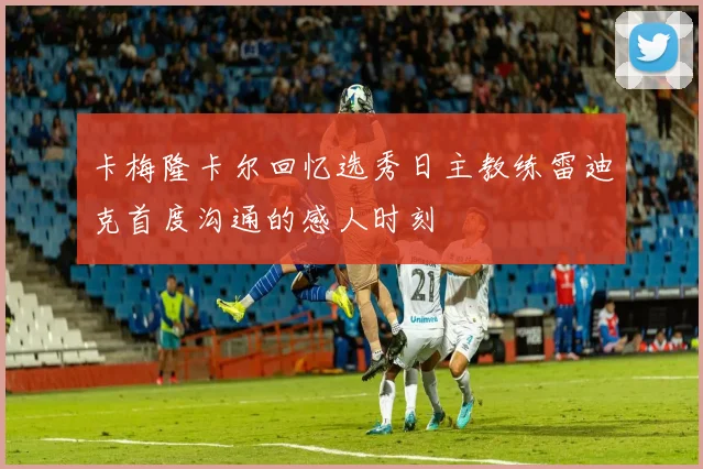 卡梅隆卡尔回忆选秀日主教练雷迪克首度沟通的感人时刻