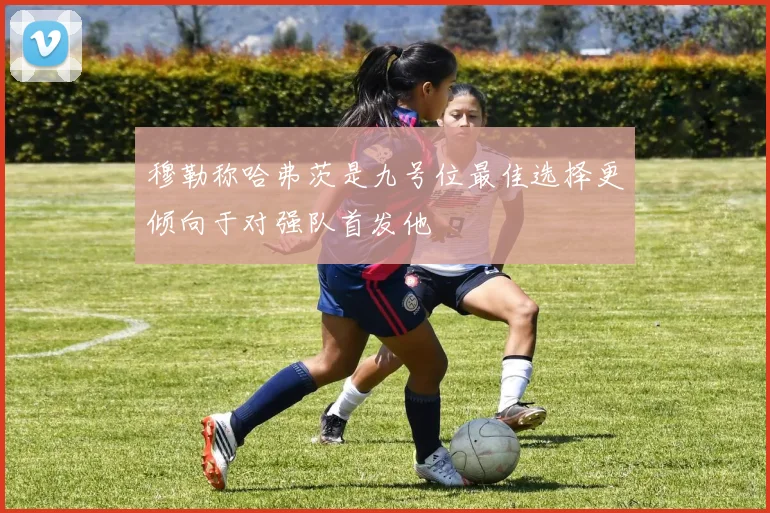 穆勒称哈弗茨是九号位最佳选择更倾向于对强队首发他