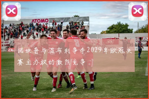 诺坎普与温布利争夺2029年欧冠决赛主办权的激烈竞争