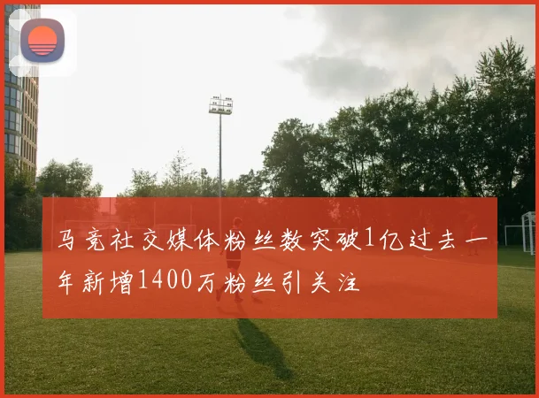 马竞社交媒体粉丝数突破1亿过去一年新增1400万粉丝引关注