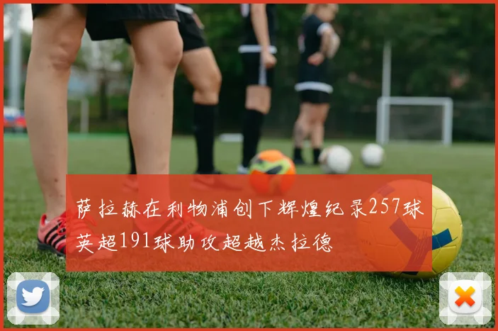 萨拉赫在利物浦创下辉煌纪录257球英超191球助攻超越杰拉德