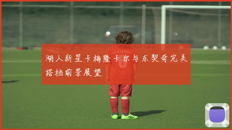 湖人新星卡梅隆卡尔与东契奇完美搭档前景展望